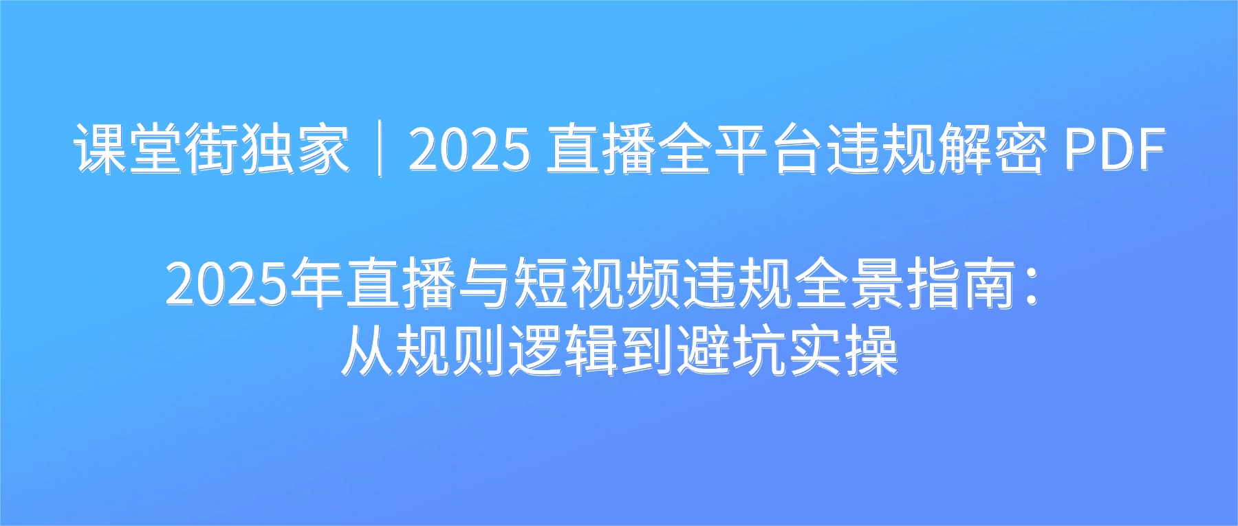 课堂街独家｜2025 直播全平台违规解密 PDF 2025年直播与短视频违规全景指南：从规则逻辑到避坑实操